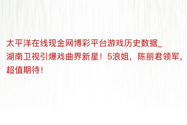 太平洋在线现金网博彩平台游戏历史数据_湖南卫视引爆戏曲界新星！5浪姐，陈丽君领军，超值期待！