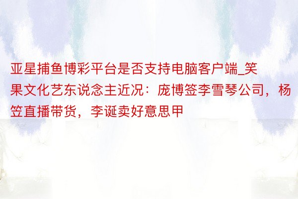 亚星捕鱼博彩平台是否支持电脑客户端_笑果文化艺东说念主近况：庞博签李雪琴公司，杨笠直播带货，李诞卖好意思甲