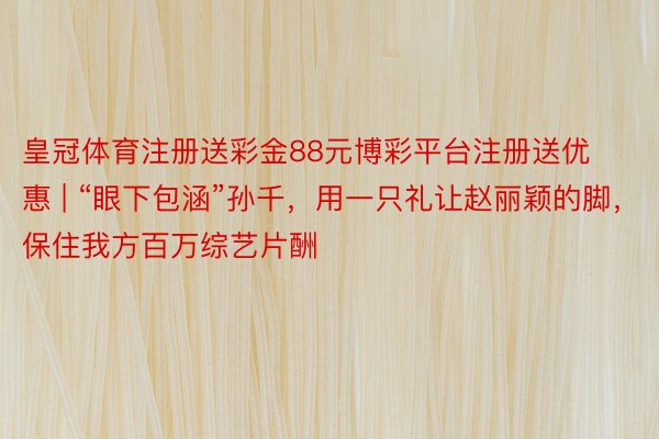 皇冠体育注册送彩金88元博彩平台注册送优惠 | “眼下包涵”孙千，用一只礼让赵丽颖的脚，保住我方百万综艺片酬