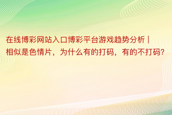 在线博彩网站入口博彩平台游戏趋势分析 | 相似是色情片，为什么有的打码，有的不打码？