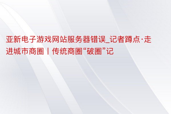 亚新电子游戏网站服务器错误_记者蹲点·走进城市商圈丨传统商圈“破圈”记