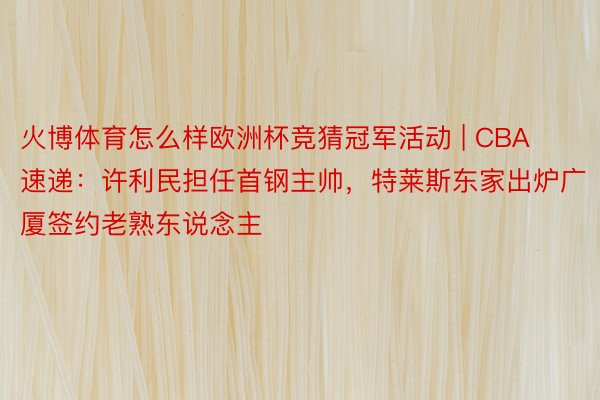 火博体育怎么样欧洲杯竞猜冠军活动 | CBA速递：许利民担任首钢主帅，特莱斯东家出炉广厦签约老熟东说念主