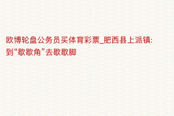 欧博轮盘公务员买体育彩票_肥西县上派镇: 到“歇歇角”去歇歇脚