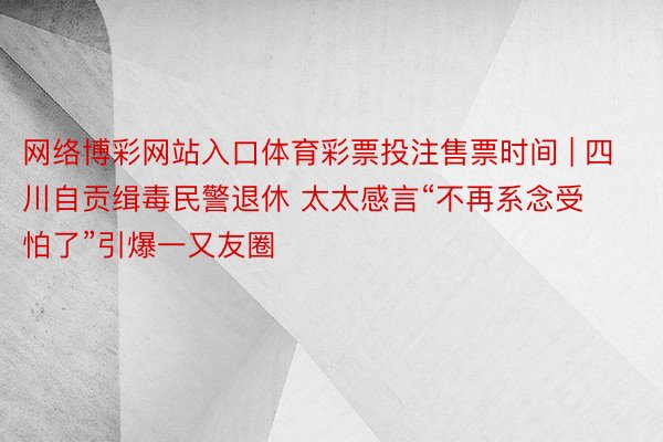 网络博彩网站入口体育彩票投注售票时间 | 四川自贡缉毒民警退休 太太感言“不再系念受怕了”引爆一又友圈