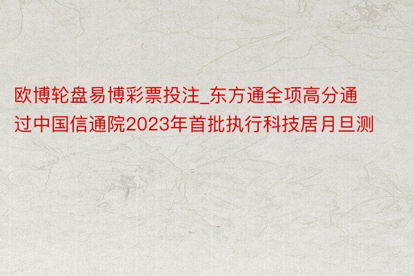 欧博轮盘易博彩票投注_东方通全项高分通过中国信通院2023年首批执行科技居月旦测