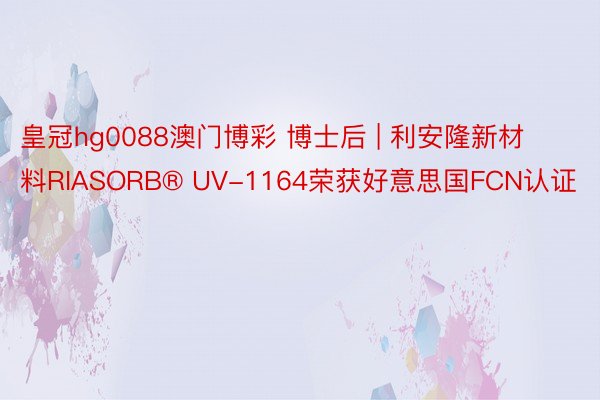 皇冠hg0088澳门博彩 博士后 | 利安隆新材料RIASORB® UV-1164荣获好意思国FCN认证