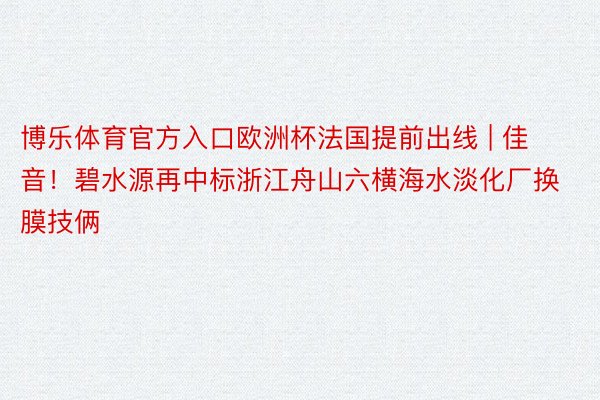 博乐体育官方入口欧洲杯法国提前出线 | 佳音！碧水源再中标浙江舟山六横海水淡化厂换膜技俩