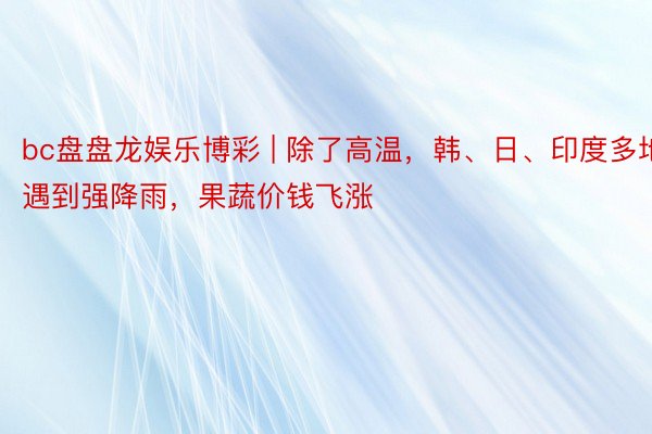 bc盘盘龙娱乐博彩 | 除了高温，韩、日、印度多地遇到强降雨，果蔬价钱飞涨