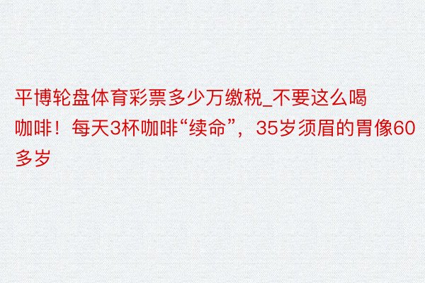 平博轮盘体育彩票多少万缴税_不要这么喝咖啡！每天3杯咖啡“续命”，35岁须眉的胃像60多岁