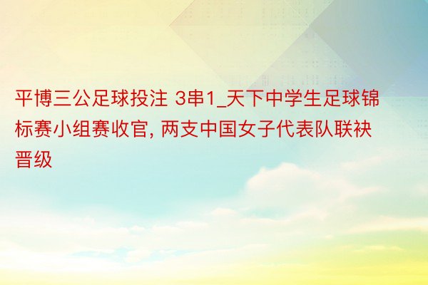 平博三公足球投注 3串1_天下中学生足球锦标赛小组赛收官, 两支中国女子代表队联袂晋级