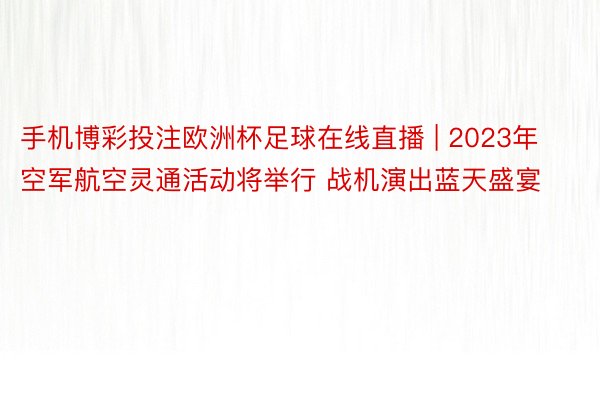 手机博彩投注欧洲杯足球在线直播 | 2023年空军航空灵通活动将举行 战机演出蓝天盛宴