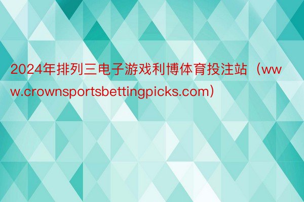 2024年排列三电子游戏利博体育投注站（www.crownsportsbettingpicks.com）