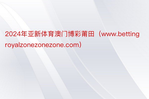 2024年亚新体育澳门博彩莆田（www.bettingroyalzonezonezone.com）