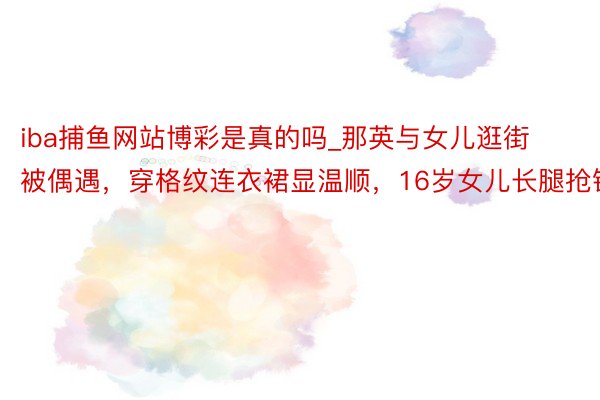 iba捕鱼网站博彩是真的吗_那英与女儿逛街被偶遇，穿格纹连衣裙显温顺，16岁女儿长腿抢镜