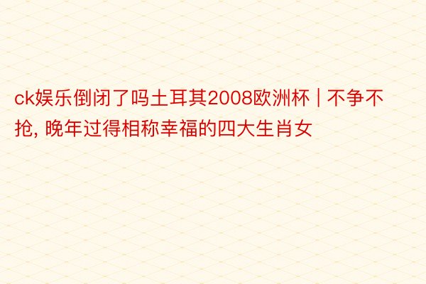 ck娱乐倒闭了吗土耳其2008欧洲杯 | 不争不抢, 晚年过得相称幸福的四大生肖女