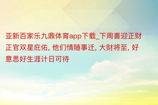 亚新百家乐九鼎体育app下载_下周喜迎正财正官双星庇佑, 他们情随事迁, 大财将至, 好意思好生涯计日可待