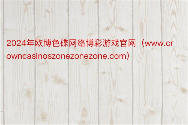 2024年欧博色碟网络博彩游戏官网（www.crowncasinoszonezonezone.com）