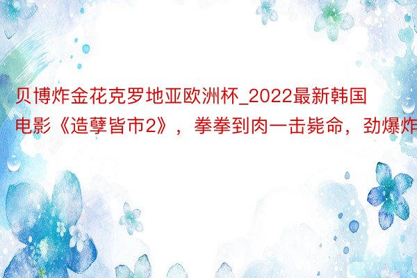 贝博炸金花克罗地亚欧洲杯_2022最新韩国电影《造孽皆市2》，拳拳到肉一击毙命，劲爆炸裂