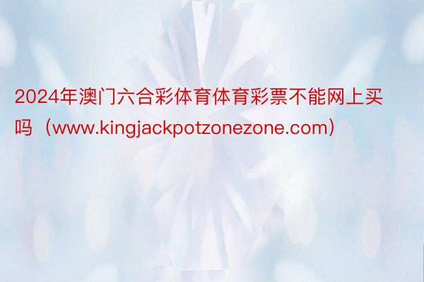 2024年澳门六合彩体育体育彩票不能网上买吗（www.kingjackpotzonezone.com）