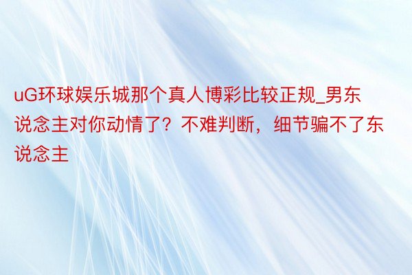 uG环球娱乐城那个真人博彩比较正规_男东说念主对你动情了？不难判断，细节骗不了东说念主