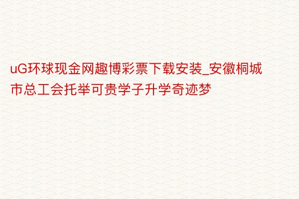 uG环球现金网趣博彩票下载安装_安徽桐城市总工会托举可贵学子升学奇迹梦