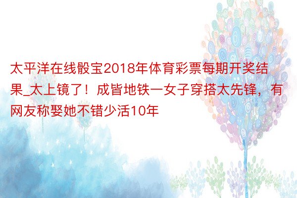 太平洋在线骰宝2018年体育彩票每期开奖结果_太上镜了！成皆地铁一女子穿搭太先锋，有网友称娶她不错少活10年