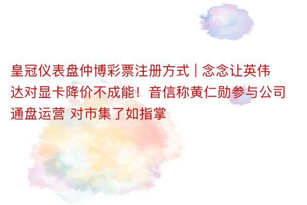 皇冠仪表盘仲博彩票注册方式 | 念念让英伟达对显卡降价不成能！音信称黄仁勋参与公司通盘运营 对市集了如指掌