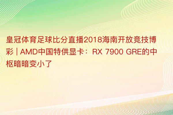 皇冠体育足球比分直播2018海南开放竞技博彩 | AMD中国特供显卡：RX 7900 GRE的中枢暗暗变小了