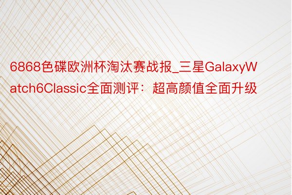 6868色碟欧洲杯淘汰赛战报_三星GalaxyWatch6Classic全面测评：超高颜值全面升级