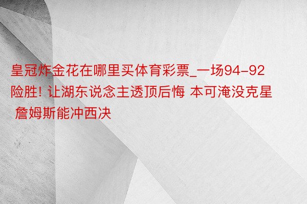 皇冠炸金花在哪里买体育彩票_一场94-92险胜! 让湖东说念主透顶后悔 本可淹没克星 詹姆斯能冲西决