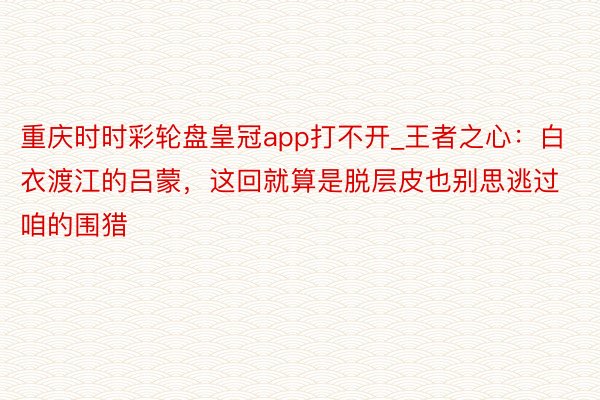 重庆时时彩轮盘皇冠app打不开_王者之心：白衣渡江的吕蒙，这回就算是脱层皮也别思逃过咱的围猎