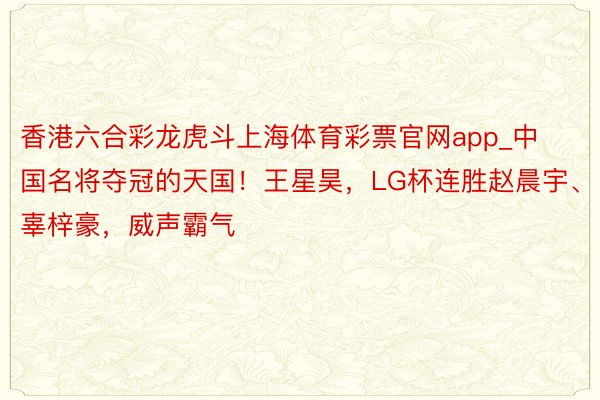 香港六合彩龙虎斗上海体育彩票官网app_中国名将夺冠的天国！王星昊，LG杯连胜赵晨宇、辜梓豪，威声霸气