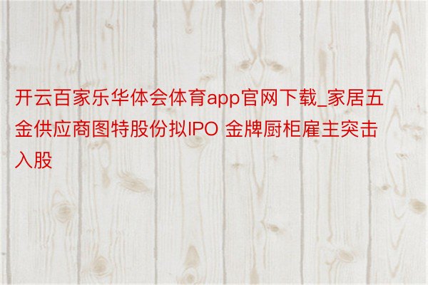 开云百家乐华体会体育app官网下载_家居五金供应商图特股份拟IPO 金牌厨柜雇主突击入股