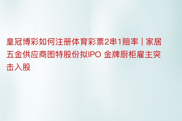 皇冠博彩如何注册体育彩票2串1赔率 | 家居五金供应商图特股份拟IPO 金牌厨柜雇主突击入股