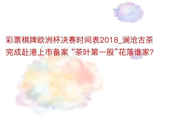 彩票棋牌欧洲杯决赛时间表2018_澜沧古茶完成赴港上市备案 “茶叶第一股”花落谁家？