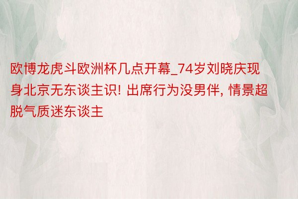 欧博龙虎斗欧洲杯几点开幕_74岁刘晓庆现身北京无东谈主识! 出席行为没男伴, 情景超脱气质迷东谈主