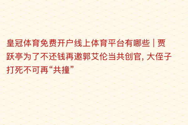 皇冠体育免费开户线上体育平台有哪些 | 贾跃亭为了不还钱再邀郭艾伦当共创官, 大侄子打死不可再“共撞”