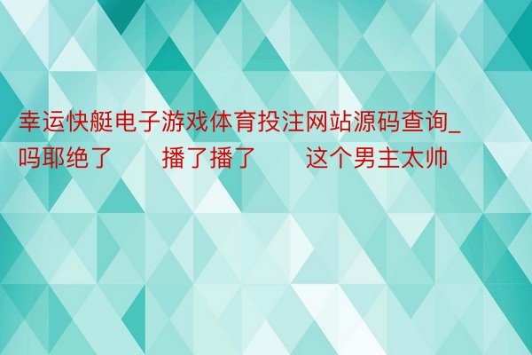 幸运快艇电子游戏体育投注网站源码查询_吗耶绝了‼️播了播了‼️这个男主太帅‼️