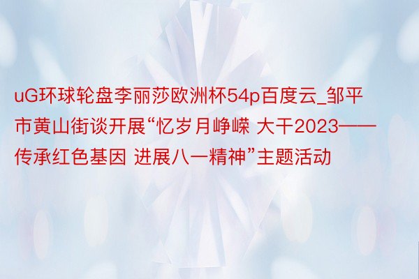 uG环球轮盘李丽莎欧洲杯54p百度云_邹平市黄山街谈开展“忆岁月峥嵘 大干2023——传承红色基因 进展八一精神”主题活动