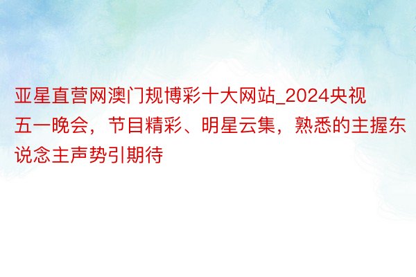 亚星直营网澳门规博彩十大网站_2024央视五一晚会，节目精彩、明星云集，熟悉的主握东说念主声势引期待