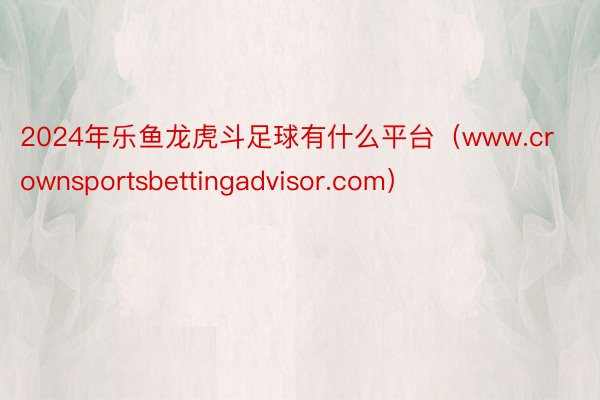 2024年乐鱼龙虎斗足球有什么平台（www.crownsportsbettingadvisor.com）