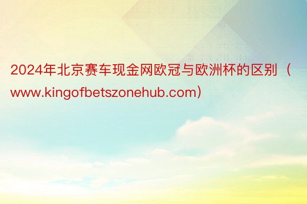 2024年北京赛车现金网欧冠与欧洲杯的区别（www.kingofbetszonehub.com）