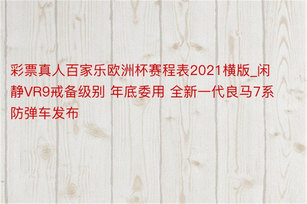 彩票真人百家乐欧洲杯赛程表2021横版_闲静VR9戒备级别 年底委用 全新一代良马7系防弹车发布