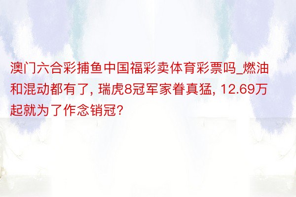 澳门六合彩捕鱼中国福彩卖体育彩票吗_燃油和混动都有了, 瑞虎8冠军家眷真猛, 12.69万起就为了作念销冠?