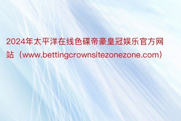 2024年太平洋在线色碟帝豪皇冠娱乐官方网站（www.bettingcrownsitezonezone.com）