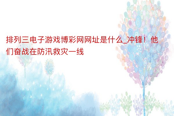 排列三电子游戏博彩网网址是什么_冲锋！他们奋战在防汛救灾一线