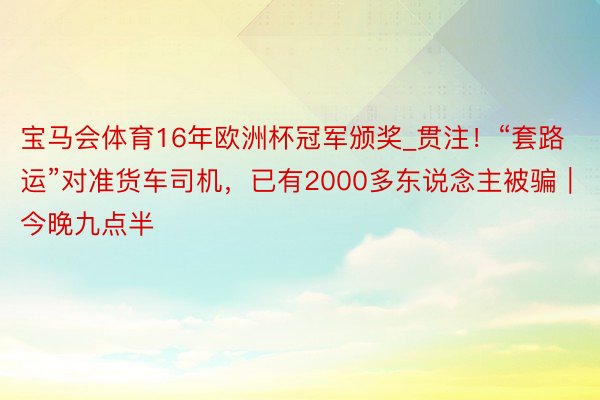 宝马会体育16年欧洲杯冠军颁奖_贯注！“套路运”对准货车司机，已有2000多东说念主被骗｜今晚九点半