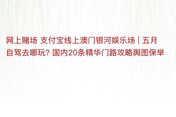 网上赌场 支付宝线上澳门银河娱乐场 | 五月自驾去哪玩? 国内20条精华门路攻略舆图保举