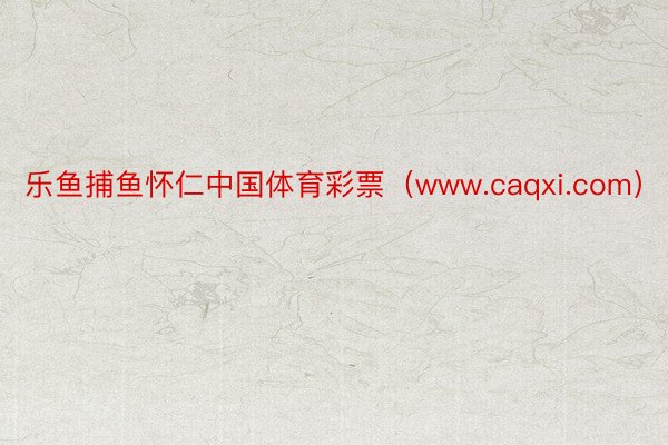 乐鱼捕鱼怀仁中国体育彩票（www.caqxi.com）
