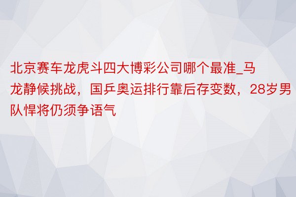 北京赛车龙虎斗四大博彩公司哪个最准_马龙静候挑战，国乒奥运排行靠后存变数，28岁男队悍将仍须争语气